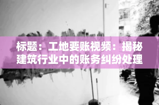 标题:工地要账视频:揭秘建筑行业中的账务纠纷处理 标题:工地要账视频:揭秘建筑行业中的账务纠纷处理